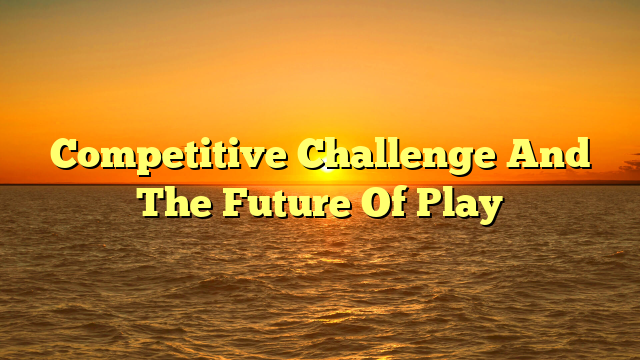 Competitive Challenge And The Future Of Play