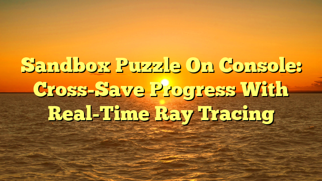 Sandbox Puzzle On Console: Cross-Save Progress With Real-Time Ray Tracing