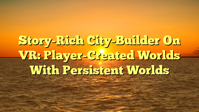 Story-Rich City-Builder On VR: Player-Created Worlds With Persistent Worlds